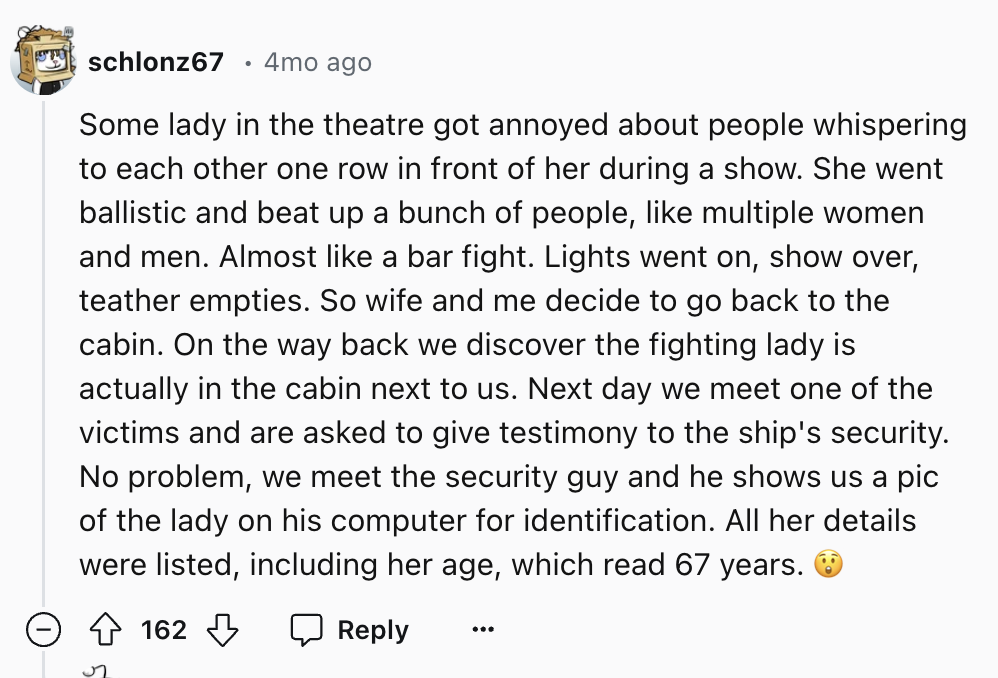 number - schlonz67 4mo ago Some lady in the theatre got annoyed about people whispering to each other one row in front of her during a show. She went ballistic and beat up a bunch of people, multiple women and men. Almost a bar fight. Lights went on, show